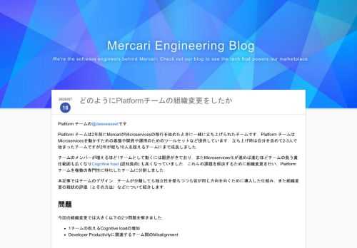 Platform チームの@deeeeeeeetです． Platform チームは2年前にMercariがMicroservicesの移行を始めたときに一緒に立ち上げられたチームです．Platform チームはMicroservicesを動かすための基盤や開発や運用のためのツールセットなど提供しています．立ち上げ時は自分を含めて2-3人で始まったチームですが2年が経ち10人を超えるチームにまで成長しました． チームのメンバーが増えるほど1チームとして動くには限界がきており，またMicroservices化が進めば進むほどチームの負う責任範囲も広くなりCognitive load (認知負荷) …