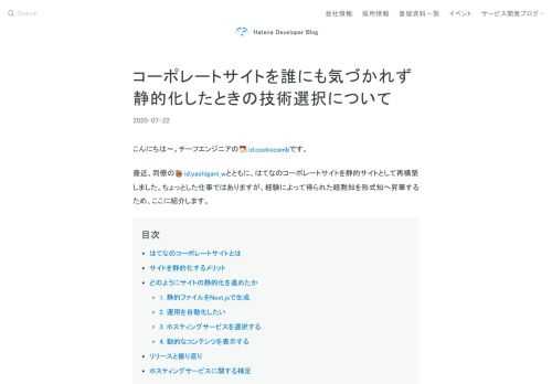 こんにちは〜。チーフエンジニアのid:cockscombです。 最近、同僚のid:yashigani_wとともに、はてなのコーポレートサイトを静的サイトとして再構築しました。ちょっとした仕事ではありますが、経験によって得られた暗黙知を形式知へ昇華するため、ここに紹介します。 はてなのコーポレートサイトとは サイトを静的化するメリット どのようにサイトの静的化を進めたか 1. 静的ファイルをNext.jsで生成 2. 運用を自動化したい 3. ホスティングサービスを選択する 4. 動的なコンテンツを表示する リリースと振り返り ホスティングサービスに関する補足 はてなのコーポレートサイトとは 弊…