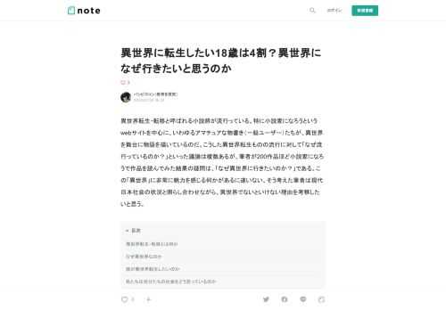  異世界転生・転移と呼ばれる小説群が流行っている。特に小説家になろうというwebサイトを中心に、いわゆるアマチュアな物書き（一般ユーザー）たちが、異世界を舞台に物語を描いているのだ。こうした異世界転生ものの流行に対して「なぜ流行っているのか？」といった議論は複数あるが、筆者が200作品ほど小説家になろうで作品を読んでみた結果の疑問は、「なぜ異世界に行きたいのか？」である。この「異世界」に非常に魅力を感じる何かがあるに違いない、そう考えた筆者は現代日本社会の状況と照らし合わせながら、異世界でないといけない理由を考察したいと思う。  異世界転生・転移とは何か  異世界転生・転移というのは何