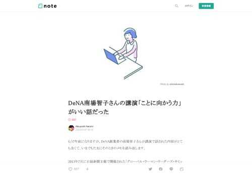  もう7年前になりますが、DeNA創業者の南場智子さんが講演で話された内容がとても良くて、いまでもたまにそのときのメモを読み返します。  2013年7月に日経新聞主催で開催された「グローバル・ウーマン・リーダーズ・サミット」での特別講演。「他人とか自分のことをあまり意識せず、コトに向かうように」というメッセージでした。   聞きながら取ったメモから、ここに再構成してみます。     南場：南場です。私あの、今日すごいアウェイ感を感じてまして。女性であるとか、男と女という枠組みで物事を捉えることが、すごく苦手というか、好きではなくて。  それで会社を起業したものですから、我が社の知名度が