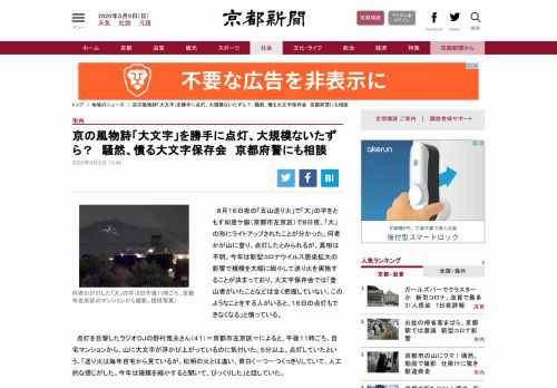 ８月１６日夜の「五山送り火」で「大」の字をともす如意ケ嶽（京都市左京区）で８日夜、「大」の形にライトアップされたことが分かった。何者かが山に登り、点灯したとみられるが、真相は不明。今年は新型コロナウイルス感染拡大の影響で規模を大幅に縮小して送り火を実施することが決まっており、大文字保存会では「登山者がいたことなどは全く把握していない。このようなことをする人がいると、１６日の点灯もできなくなる」と憤っている。　点灯を目撃したラジオＤＪの野村雅夫さん（４１）＝京都市左京区＝によると、午後１１時ごろ…