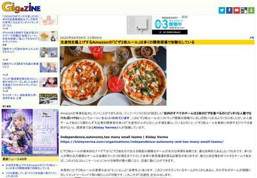 Amazonが事業を拡大していくことができたのは、ジェフ・ベゾスCEOが設定した「社内のすべてのチームは2枚のピザを食べるのにピッタリな人数でなければいけない」というルールにあるといわれています。このピザ2枚ルールはソフトウェア開発の現場でしばしば用いられるようになりましたが、少人数チームであるにも関わらず大企業の開発者の多くが「生産性が上がらない」と不満を漏らしているとのこと。ピザ2枚ルールを単純に利用するだけでは意味がないと、開発者であるKislay Vermaさんが指摘しています。