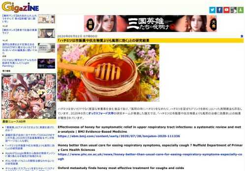 ハチミツは甘いだけでなく豊富な栄養素を含む食品であり、「風邪の時にハチミツをなめたり、ハチミツを混ぜたドリンクを飲む」といった民間療法も存在しています。2020年8月にオックスフォード大学の研究チームが発表した論文では、「ハチミツは市販薬や抗生物質よりも風邪の治療に効果的」との結果が報告されています。