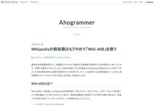 最近の自然言語処理では、大規模なテキストから単語の分散表現や言語モデルを学習させて使っています。学習する際のテキストとしては、分量や利用しやすさの都合からWikipediaが選ばれることが多いですが、その前処理は意外と面倒で時間のかかる作業です。そこで、本記事では比較的最近リリースされた前処理済みのデータセット「Wiki-40B」とその使い方を紹介します。 Wiki-40Bとは？ Wiki-40Bは、40言語以上のWikipediaを前処理して作られたデータセットです。このデータセットは言語ごとに学習/検証/テスト用に分かれているので、単語分散表現や言語モデルの学習・評価に使えます。言語ごとの…