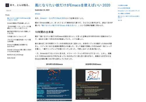 先日、Emacsに一生入門できねえ2020という記事を目にした。 確かにEmacsは難しい。まったくもって増田の言う通りだ。うんうんと頷きながら、過去に自分が書いた「風になりたい奴だけが Emacs を使えばいい。」という記事が脳裏に浮かんだ。 10年間の出来事 #  僕が「風になりたい奴だけがEmacsを使えばいい」と言った記事は2010年9月4日に投稿されていて、あれから実に10年の月日が経過していた。とても懐しい。 振り返ればこの10年間でエディタの世界は大きく変わった。次世代エディタを銘打ったAtomが誕生し、エディタにおける表現の限界をぶち壊した。そして後続で登場したVSCodeが一気にシェアを奪い、一瞬でトップシェアの座に立ってしまった。予想しなかった未来があった。 一方、Emacsはどうなったかと言えば、メジャーバージョンが23から27になった。しかし、起動したてのEmacsはまるで時が止まっているかのように見た目に変化がなく、表面からのぞかせるEmacsの顔は驚くほど何も変化していなかった。    2010年10月のEmacs 2020年9月のEmacs          Emacsは荒木飛呂彦 #  この10年、見た目がまったく変化していないEmacsをどう捉えれば良いのか考えてみて、荒木飛呂彦と同じと捉えれば良いことが分かった。 荒木飛呂彦先生の比較表2020年版を作りました pic.twitter.com/ADUBHF0r6W &mdash; 男爵芋 (@Japerrin_1838) February 15, 2020  荒木飛呂彦先生（荒木飛呂彦と入力すると吸血鬼がサジェストされる）もまた10年間まるで時が止まっているかのように見た目の変化がないことが分かる。 つまり、Emacsは荒木飛呂彦であり、吸血鬼であり、石仮面をかぶって「人間を止めるぞ！ジョジョーーッ！！」といって、永遠の若さを手に入れていたのである。もしかすると、すでにエイジャの赤石を使って究極生命体になっていてもおかしくはない。 Emacsはハッカーのためのエディタ #  話を元に戻そう。Emacsがなぜ難しいのかだ。 端的に言えば、Emacsはリチャード・ストールマン（RMS）が作ったハッカーのためのエディタだからに他ならない。ハッカーのハッカーによるハッカーのためのエディタなのだ。 Emacsを使っているハッカーと言えば、ドナルド・クヌース（Donald Knuth）、グイド・ヴァン・ロッサム（Guido van Rossum）、まつもとゆきひろ（Matz）、スティーブ・イエギ（Steve Yegge）など、早々たるメンバーが顔を揃えている。それを聞いて、「じゃあ俺も」と憧れを抱くのは自然な流れだと言える。 しかし、グイドは「Emacsは新しいエンジニアには本当にオススメしない（つまり使うな）」と言っていて、その理由として「It just exists for old brain compatibility.（古い頭脳との互換性のために存在している）」と述べている。 Really I don't recommend Emacs to new developers. It just exists for old brain compatibility.