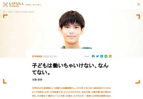 中学生ながら起業家として活動する加藤路瑛さん。2018年12月13日に株式会社クリスタルロードを設立したが、なぜ起業することにしたのだろうか。幼少の頃、父親の働く姿に憧れを持ち、その頃から“働きたい”という思いは強かったそうだが、一般的には学校の授業もあれば友人とたくさん遊びたいと考える年頃だ。「中学生」という既成概念を覆した加藤さんの思いと見つめる先に迫る。
