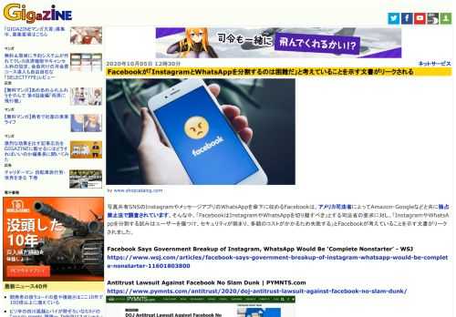 写真共有SNSのInstagramやメッセージアプリのWhatsAppを傘下に収めるFacebookは、アメリカ司法省によってAmazon・Googleなどと共に独占禁止法で調査されています。そんな中、「FacebookはInstagramやWhatsAppを切り離すべき」とする司法省の要求に対し、「InstagramやWhatsAppを分割する試みはユーザーを傷つけ、セキュリティが弱まり、多額のコストがかかるため失敗する」とFacebookが考えていることを示す文書がリークされました。