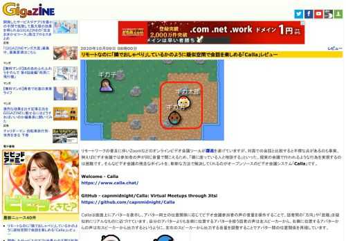 リモートワークの普及に伴いZoomなどのオンラインビデオ会議ツールが躍進を遂げていますが、対面での会話と比較すると不便な点があるのも事実。例えばビデオ会議では参加者の声が同じ音量で聞こえるため、「隣に座っている人と相談する」といった、現実の会議で行われるような行為を実現するのは困難です。そんなビデオ会議の残念なポイントを、斬新な方法で解決してくれるのがオープンソースのビデオ会議システム「Calla」です。
