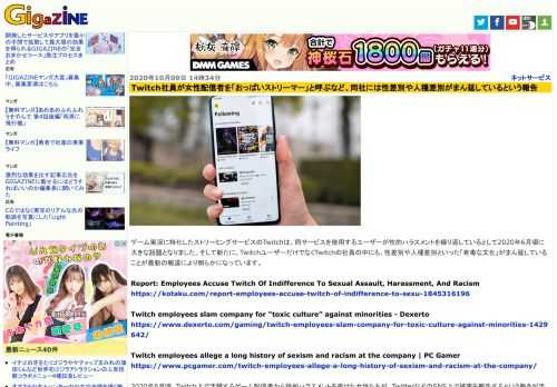 ゲーム実況に特化したストリーミングサービスのTwitchは、同サービスを使用するユーザーが性的ハラスメントを繰り返しているとして2020年6月頃に大きな話題となりました。そして新たに、TwitchユーザーだけでなくTwitchの社員の中にも、性差別や人種差別といった「有毒な文化」がまん延していることが最新の報道により明らかになっています。