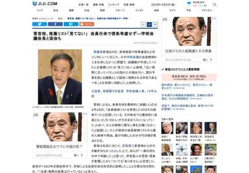 菅義偉首相は９日、首相官邸で時事通信などのインタビューに応じた。日本学術会議の会員候補６人を任命しなかった問題で、会議側が作成した１０５人の推薦リストは「見ていない」と表明。「広い視野に立ってバランスの取れた行動を行い、国の予算を投じる機関として国民に理解される存在であるべきことを念頭に判断した」と説明した。