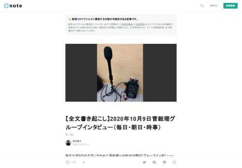  昨日10月9日の夕方に行われた菅総理への約30分間の「グループインタビュー」の全文を書き起こししました。  このインタビューは部屋の奥に菅総理が座り、その周りに毎日・朝日・時事の3社の記者（各1名）が座った形で質問をし、その様子を同じ室内の離れたところで内閣記者会常勤幹事社の記者が傍聴し、さらに内閣記者会常勤幹事社以外の記者のうち抽選に当たった人が別室の記者会見室で傍聴する（音声のみ、映像なし）という形式で行われたようです（部屋の様子）。  このインタビューの内容を知ったのはインタビュー終了後に3社が出した記事を読んでのことでしたが、それらに記されていた総理の日本学術会議関連の回答に