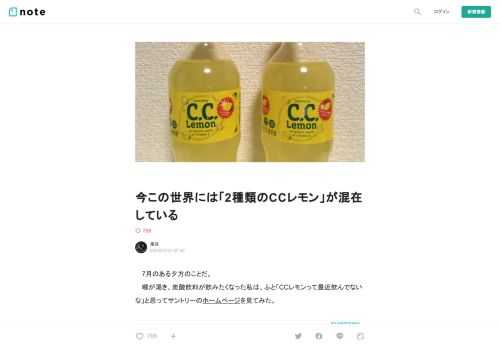  　7月のある夕方のことだ。 　喉が渇き、炭酸飲料が飲みたくなった私は、ふと「CCレモンって最近飲んでないな」と思ってサントリーのホームページを見てみた。      　CCレモンにはいろんな種類が出ていることを知った。まあ確かに言われてみればこういう変わり種も定期的に見かけていたな、という感じである。しかし私の好みの傾向は往々にしてスタンダードタイプであるため、その後スーパーに行って買ったものは結局普通のこれだった。    　やはり美味かった。レモン味の酸っぱさと強すぎない炭酸がたまらない。あっという間に飲み切ってしまった。 　翌日、CCレモンの余韻を引きずっていた私は夜の散歩の時に自