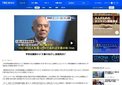 　日本学術会議の任命をめぐって、菅総理が１０５人の推薦者リストを「見ていない」と説明したことについて、学術会議側から「文書の改ざん」や「違法性」の指摘が相次いでいます。　菅総理大臣は９日、日本学術会議からの推薦者リストについて、任命されなかった６人を含む１０５人のリストは「見ていない」として、先月２８日に見た時点で９９人になっていたと説明していました。 　これについて１１日、学術会議の元会長で東京大学の大西隆名誉教授は、ＪＮＮの取材に対し「学術会議は総理に対して１０５人を推薦をしている。総理に伝わる前に他の誰かがリストから６人を削ったのであれば、文書の改ざんとなり大きな問題」と述べました。 　そして、法律には「学術会議の推薦に基づいて、総理大臣が任命する」	と規定されていることを踏まえ、「菅総理が１０５人の名簿を見ていないなら、学術会議の推薦に基づかず任命したことになり、法律の規定に反する」と指摘しています。 　また、任命されなかった６人の１人、早稲田大学の岡田正則教授も「任命権者（菅首相）に推薦が到達していないのですから、任命拒否はありえない」として、「菅首相の『任命行為の違法性』がますます明確になった」との見解を示しました。