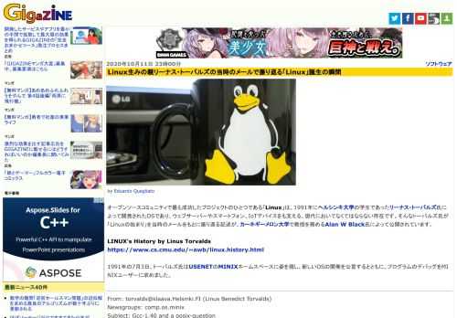 オープンソースコミュニティで最も成功したプロジェクトのひとつである「Linux」は、1991年にヘルシンキ大学の学生であったリーナス・トーバルズ氏によって開発されたOSであり、ウェブサーバーやスマートフォン、IoTデバイスをも支える、現代においてなくてはならない存在です。そんなトーバルズ氏が「Linuxの始まり」を当時のメールをもとに振り返る記述が、カーネギーメロン大学で教授を務めるAlan W Black氏によって公開されています。