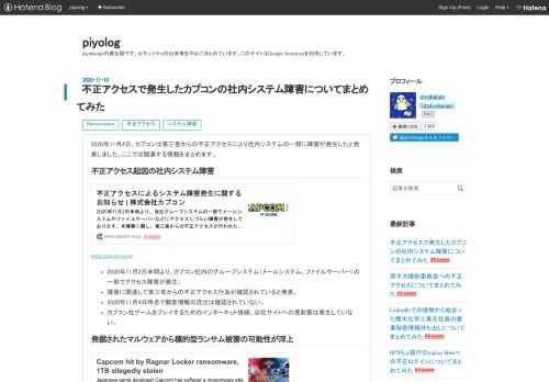 2020年11月4日、カプコンは第三者からの不正アクセスにより社内システムの一部に障害が発生したと発表しました。ここでは関連する情報をまとめます。 不正アクセス起因の社内システム障害 www.capcom.co.jp 2020年11月2日未明より、カプコン社内のグループシステム（メールシステム、ファイルサーバー）の一部でアクセス障害が発生。 障害に関連して第三者からの不正アクセス行為が確認されていると発表。 2020年11月4日時点で顧客情報の流出は確認されていない。 カプコン社ゲームをプレイするためのインターネット接続、自社サイトへの悪影響は発生していない。 発掘されたマルウェアから標的型ラ…