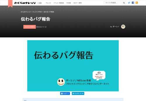 この記事は2020年10月28日に行われたさくらの夕べ Tech Night #3 Onlineにおける発表を文章化したものです。 ダーシノと申します。さくらインターネットでフロントエンドエンジニアをやっています。この記事では、発生したバグをプログラマーに的確に伝えるためのバグ報告の書き方について説明しようと思います。 バグ報告にはコツがある！ プログラマを……