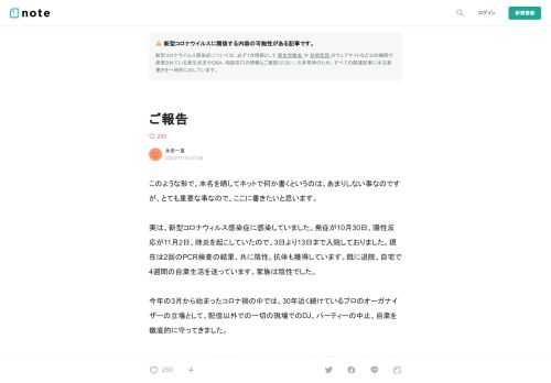  このような形で、本名を晒してネットで何か書くというのは、あまりしない事なのですが、とても重要な事なので、ここに書きたいと思います。  実は、新型コロナウィルス感染症に感染していました。発症が10月30日、陽性反応が11月2日、肺炎を起こしていたので、3日より13日まで入院しておりました。現在は2回のPCR検査の結果、共に陰性。抗体も獲得しています。既に退院、自宅で4週間の自粛生活を送っています。家族は陰性でした。  今年の3月から始まったコロナ禍の中では、30年近く続けているプロのオーガナイザーの立場として、配信以外での一切の現場でのDJ、パーティーの中止、自粛を徹底的に守ってきまし