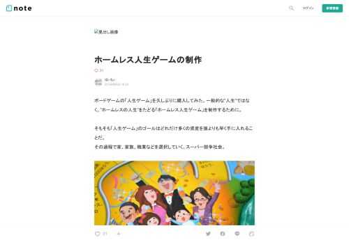  ボードゲームの「人生ゲーム」を久しぶりに購入してみた。一般的な”人生”ではなく、”ホームレスの人生”をたどる「ホームレス人生ゲーム」を制作するために。  そもそも「人生ゲーム」のゴールはどれだけ多くの資産を誰よりも早く手に入れることだ。 その過程で家、家族、職業などを選択していく。スーパー競争社会。    改めて遊んでみて、確かにやや唐突な展開はあるものの、多くの人がこういった”人生”の型に乗っ取って暮らしているなと実感した。私たちも例外ではなく。  しかし、家も養う家族も職業もないおじさん達はこの人生ゲームからは例外の存在になってしまう。・・・じゃあ作っちゃおう。というのが今回の企