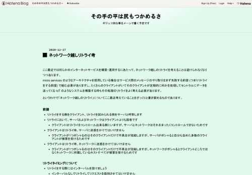 ここ最近では何らかのインターネットサービスを構築・運用するにあたって、ネットワーク越しのリトライを考えることは避けられなくなりつつあります。 micro services のようなアーキテクチャを採用している場合はサービス間のメッセージのやり取りはまず失敗する前提 (つまりリトライをする前提) で組む必要がありますし、たくさんのクライアントがいてそのクライアントが定期的に何かを処理してセントラルにデータを送ってくる IoT のようなシステムを構築する時もその処理のリトライをよく考える必要があります。というわけで「ネットワーク越しのリトライ」についてここ最近考えていることをざっくりと書き留めるも…