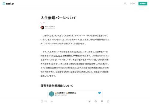  　ごきげんよう、まよえるてんちょうです。イベントバーエデン京都の店長をやっています。地方エデンとはいえエデン店長の一人として見過ごせない問題が起きたため、このようにnoteにまとめて残しておこうと思います。  　まず、人生無理バーの総合主催であるアメさん、エデン京都で人生無理バーを開催予定だったジャスさんを無期限出入り禁止といたします。これはあくまでエデン京都のみに於けるルールです。エデン本店や他の地方エデンに関してはそれぞれの判断がありますが、エデン京都では私の店長権限で出禁とさせていただきます。エデン京都の店舗内ではなくTwitter上で起こされた問題で出禁措置を取るのは異例の判