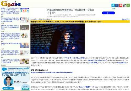 インターネットを利用する上で欠かすことができない「ドメインネームシステム(DNS)」は、1983年に設計された古いシステムであるため、高度化した現代のサイバー攻撃に対応できるセキュリティを持ち合わせているとは言えません。実際にDNSキャッシュポイズニングで利用者を悪意のあるウェブサイトに誘導するといった攻撃事例は数多く存在します。そんなDNSに対する新たな攻撃手法「SAD DNS」について、ネットワーク企業のCloudflareが説明しています。