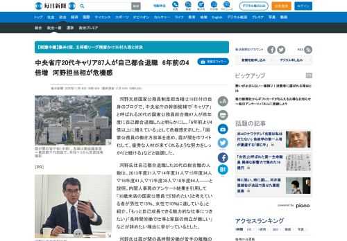 　河野太郎国家公務員制度担当相は18日付の自身のブログで、中央省庁の幹部候補で「キャリア」と呼ばれる20代の国家公務員総合職87人が昨年度に自己都合退職したと明らかにし、「6年前より4倍以上に増えている」として危機感を示した。「国家公務員の働き方改革を進め、霞が関をホワイト化して、優秀な人材が来てく