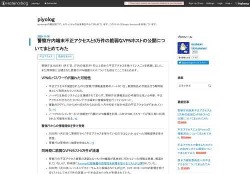 警察庁は2020年11月27日、庁内の端末が1年以上前から不正アクセスを受けていたことを発表しました。また同時期に公開された脆弱なVPN機器リストについても併せてここでまとめます。 VPNのパスワードが漏れた可能性 不正アクセスが確認されたのは警察庁情報通信局のノートPC1台。業務物品の手配を行う専用端末として利用されていたもの。 ノートPCは他のシステムとは接続されておらず、警察庁は情報流出の可能性は低いと判断。不正アクセスが行われたタイミングでは端末に情報保管を行っていなかった。 複数のIPアドレスから2019年8月から2020年11月中旬まで合計46回の不正アクセスが行われていた。*1 …