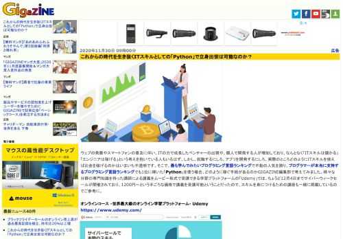 ウェブの発展やスマートフォンの普及に伴い、ITの力で成長したベンチャーの出現や、個人で開発する人が増加しており、なんとなく「ITスキルは儲かる」「エンジニアは稼げる」という考えを抱いている人もいるはず。しかし、就職するにしろ、アプリを開発するにしろ、実際のところどのようにITスキルを使えばお金を稼げるのかはいまいち不透明です。そこで、最も学んでみたいプログラミング言語ランキングで不動の人気を誇り、プログラマーが本当に支持するプログラミング言語ランキングでも1位に輝いた「Python」を使う場合、どのように稼ぐ手段があるのかGIGAZINE編集部で考えてみました。様々な分野の専門知識を持った講師による講義をムービー形式で受講できる学習プラットフォームの「Udemy」では、ちょうど12月4日までサイバーウィークセールが開催されており、1200円～という手ごろな価格で講義を受講可能ということだったので、スキルを身につけるための講座も一緒に掲載しているのでご参考に。