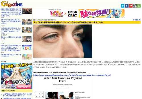 人間は視線に敏感な生き物であり、アイコンタクトでコミュニケーションを取ることができるだけでなく、日常のふとした瞬間に「誰かに見られている」と感じることもあります。近年の研究では、「人は視線を物理的特性を持ったビームのようなものだと暗黙のうちに考えている」ことが判明していると、科学系メディアのScientific Americanが解説しています。