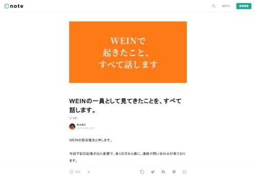  WEINの前谷優太と申します。   今回下記の記事が出た影響で、多くの方から僕に、連絡や問い合わせが来ております。         【独自】「スタートアップのガバナンスに一石を投じる問題」挑戦者支援のWEINが崩壊──本田圭佑氏らもすでに退任 | DIAMOND SIGNAL   ネスレ日本代表取締役社長兼CEOの高岡浩三氏、プロサッカー選手であり事業家・投資家としても活躍する本田圭佑氏、FiNC T   signal.diamond.jp             最初から最後まで渦中の1人として巻き込まれた僕としては、この件を言及するかどうかについて最後の最後まで悩みました。  そ