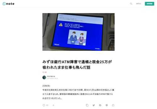  2/28(日) 午前の仕事を終え次の仕事に向かうまでの間、翌日3/1(月)以降の引き落としに備えて入金するため、駅併設の商業施設内に設置されたみずほ銀行ATMで預け入れを行うつもりだった。  12:20頃だったと思う。  【トラブル内容】 ATMから入金するため、 トップメニュー→預け入れ→通帳挿入→現金挿入 →紙幣投入口が閉まったところで取り扱いエラー画面になる     …………え？ いや、さっきまで普通の感じで動いてたじゃん！ 故障？故障なの？  ATM画面横の受話器からは繋がらず、画面外左上に設置された受話器からATMセンターへ連絡する。 プルルルル、プルルルル、プルルルル、 
