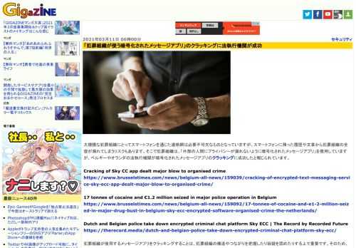 大規模な犯罪組織にとってスマートフォンを通じた連絡網は必要不可欠なものとなっていますが、スマートフォンに残った履歴や文章から犯罪組織の全容が漏れてしまうリスクもあります。そこで犯罪組織は、「外部の人間にプライバシーが漏れないように暗号化されたメッセージアプリ」を使用していますが、ベルギーやオランダの法執行機関が暗号化されたメッセージアプリのクラッキングに成功したと報じられています。