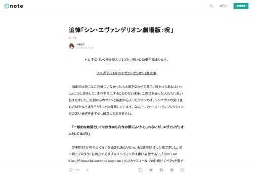  ＊以下のリンク先を読んでおくと、呪いの効果が高まります。  アニメ「2021年のエヴァンゲリオン」雑文集  　旧劇のときにはこの世にいなかった人と席をならべて見て、終わったあとはいっしょに少し話をして、本作を目にすることのないまま、この世を去った人たちに思いをはせました。旧劇からのファンと新劇から入ったファンでは、シンエヴァの受け止め方はかなり違うだろうことは理解しています。なので、ファースト・インプレッションでの言い過ぎをまず少し修正しておきますね。  　「一般的な映画としては佳作から凡作の間くらいかもしれないが、エヴァンゲリオンとしてはゴミ」  　２時間３５分の半分ぐらいを過ぎた