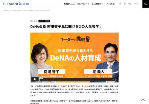 グロービス経営大学院学長の堀義人が、日本を代表するビジネスリーダーに5つの質問（能力開発／挑戦／試練／仲間／志）を投げかけ、その人生哲学を解き明かします。第9回目のゲストは、DeNA会長の南場智子氏。DeNA創業のきっかけ、経営の苦難、DeNAの社員育…