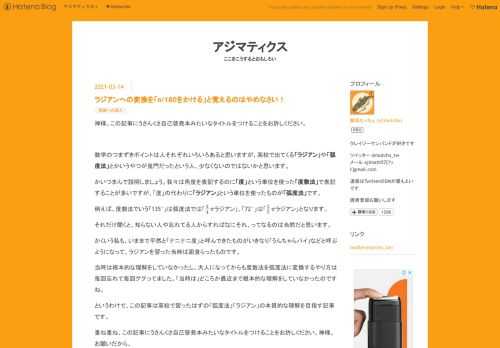 神様。この記事にうさんくさ自己啓発本みたいなタイトルをつけることをお許しください。 数学のつまずきポイントは人それぞれいろいろあると思いますが、高校で出てくる「ラジアン」や「弧度法」とかいうやつが鬼門だったという人、少なくないのではないかと思います。 かいつまんで説明しましょう。我々は角度を表記するのに「度」という単位を使った「度数法」で表記することが多いですが、「度」の代わりに「ラジアン」という単位を使ったものが「弧度法」です。 例えば、度数法でいう「135°」は弧度法では「ラジアン」、「72°」は「ラジアン」となります。 それだけ聞くと、知らない人や忘れてる人からすればなにそれ、ってなるの…