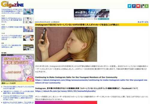 2021年3月16日、Instagramは10代の若者を大人からの不要な接触から保護するためにポリシーを変更し、自分をフォローしていない18歳未満のユーザーに大人がメッセージを送ることを禁止しました。このポリシーは日本を含む数カ国ですでに導入済みで、今後も若年層を守る新たな機能が導入される予定です。