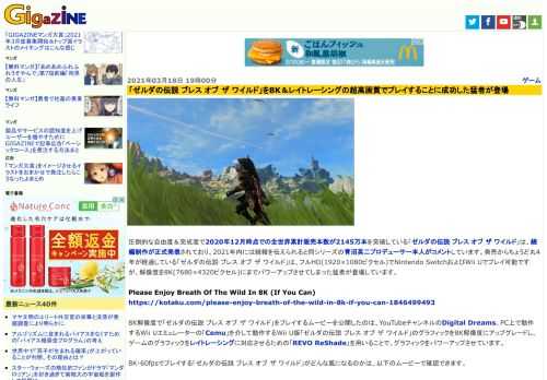 圧倒的な自由度＆完成度で2020年12月時点での全世界累計販売本数が2145万本を突破している「ゼルダの伝説 ブレス オブ ザ ワイルド」は、続編制作が正式発表されており、2021年内には続報を伝えられると同シリーズの青沼英二プロデューサー本人がコメントしています。発売からちょうど丸4年が経過している「ゼルダの伝説 ブレス オブ ザ ワイルド」は、フルHD(1920×1080ピクセル)でNintendo SwitchおよびWii Uでプレイ可能ですが、解像度を8K(7680×4320ピクセル)にまでパワーアップさせてしまった猛者が登場しています。