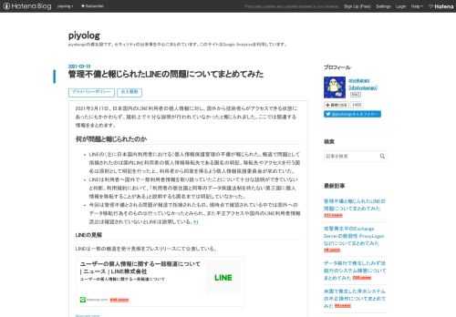 2021年3月17日、日本国内のLINE利用者の個人情報に対し、国外から技術者らがアクセスできる状態にあったにもかかわらず、規約上で十分な説明が行われていなかったと報じられました。ここでは関連する情報をまとめます。 何が問題と報じられたのか LINEの（主に日本国内利用者における）個人情報保護管理の不備が報じられた。報道で問題として指摘されたのは国内LINE利用者の個人情報移転先である国名の明記。移転先やアクセスを行う国名は原則として明記を行った上、利用者から同意を得るよう個人情報保護委員会が求めていた。 LINEは利用者へ国外で一部利用者情報を取り扱っていたことについて十分な説明ができていな…