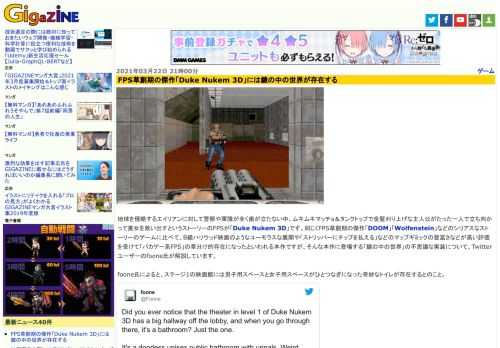 地球を侵略するエイリアンに対して警察や軍隊が全く歯が立たない中、ムキムキマッチョ＆タンクトップで金髪刈り上げな主人公がたった一人で立ち向かって美女を救い出すというストーリーのFPSが「Duke Nukem 3D」です。同じくFPS草創期の傑作「DOOM」「Wolfenstein」などのシリアスなストーリーのゲームに比べて、B級ハリウッド映画のようなユーモラスな展開や「ストリッパーにチップを払える」などのマップギミックの豊富さなどが高い評価を受けて「バカゲー系FPS」の草分け的存在になったといわれる本作ですが、そんな本作に登場する「鏡の中の世界」の不思議な実装について、Twitterユーザーのfoone氏が解説しています。