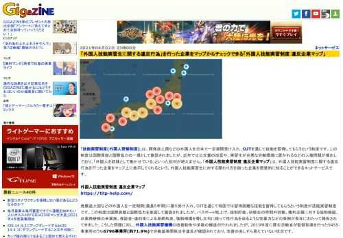 「技能実習制度(外国人研修制度)」は、開発途上国などの外国人を日本で一定期間受け入れ、OJTを通じて技能を習得してもらうという制度です。この制度は国際貢献と国際協力の一環として創設されましたが、近年では公文書の改竄や、実習生が劣悪な労働環境に置かれるなどの人権問題が噴出しており、「外国人を奴隷として働かせている」といった批判が絶えません。「外国人技能実習制度 違反企業マップ」は、外国人技能実習制度に関する違反行為を行った企業をマップ上に表示してくれるという、外国人技能実習生に対する関わり方を誤った企業を視覚的に知ることができるネットサービスです。