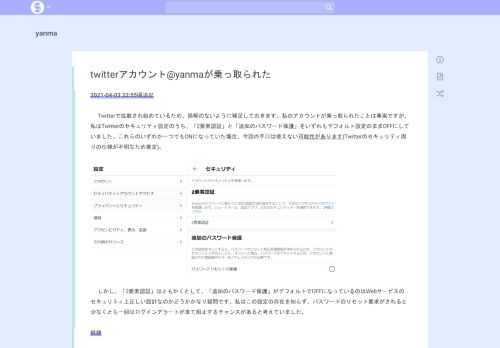 2021-04-03 22:55頃追記 字下げTwitterで拡散され始めているため、誤解のないように補足しておきます。私のアカウントが乗っ取られたことは事実ですが、私はTwitterのセキュリティ設定のうち、「2要素認証」と「追加のパスワード保護」をいずれもデフォルト設定のままOFFにしていました。これらのいずれか一つでもONになっていた場合、今回の手口は使えない可能性があります(Twitter