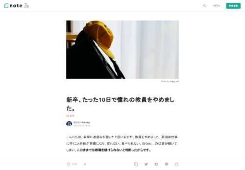  こんにちは。非常に迷惑なお話しかと思いますが、教員をやめました。原因は仕事に行くこと自体が苦痛になり、寝れない、食べられない、泣くetc…の状態が続いてしまい、このままでは教職を続けられないと判断したからです。  もちろん子供は好きで、教員には小学生の頃から憧れていました。そのために勉強やそれ以外のことも頑張ってきたのですが、先生って「観る」ことと「働くこと」は大違い。なんといっても、超絶ブラックな職場、この環境で働き続けて教員の頭になってしまうのが怖くなってしまったのです。  もう少しやめた理由を詳しく書いていこうと思います。     私に起こった症状  ４月の２週目、最初の月曜日