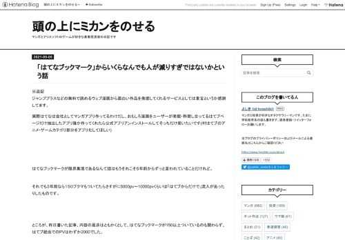 ※追記 ジャンププラスなどの無料で読めるウェブ漫画から面白い作品を発掘してくれるサービスとしては重宝というか感謝してます。実際はてなは会社としてマンガアプリ作ってるわけだし、おもしろ漫画をユーザーが発掘・称賛し合ってるはてブページだけ抽出したアプリ誰か作ってくれたら公式アプリアンインストールしてそっちだけ使いたいです(村はてブのアニメ・ゲームカテゴリ部分をアプリ化してほしい) はてなブックマークが限界集落であるなんて話はもうそれこそ５年前からずっと言われていることだけれど。 それでも３年前なら１５０ブクマもついてたらさすがに5000pv～10000pvくらいは「はてブからだけで」流入があったり…