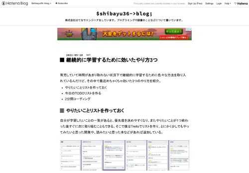 育児していて時間があまり取れない状況下で継続的に学習するために色々な方法を取り入れているんだけど、その中で最近めちゃくちゃ効いた3つのやり方を紹介。 やりたいことリストを作っておく 今日のTODOリストを作る 2分間コーディング やりたいことリストを作っておく 自分が学習したいことの一覧があると、優先度を決めやすくなり、またやりたいことが1つ終わった後すぐに次に取り組むこともできる。そこで僕はTrelloでリストを作り、とにかく少しでもやってみたいと思った開発や、読みたいと思った本などがあれば追加している。 今日のTODOリストを作る 時間が空いてから「今日はこれから何をやろうかな？」と考えて…