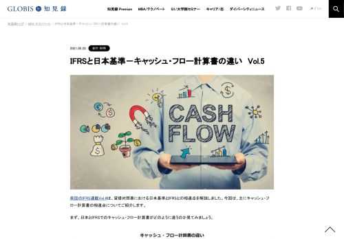 前回のIFRS連載Vol.4は、貸借対照表における日本基準とIFRSとの相違点を解説しました。今回は、主にキャッシュ・フロー計算書の相違点についてご紹介します。 まず、日本とIFRSでのキャッシュ・フロー計算書がどのように違うのか見てみましょう。  なお、キ…