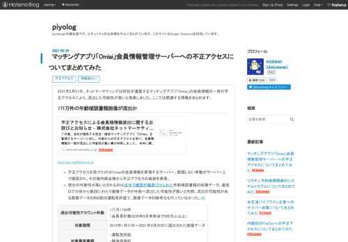 2021年5月21日、ネットマーケティングは同社が運営するマッチングアプリ「Omiai」の会員情報の一部が不正アクセスにより、流出した可能性が高いと発表しました。ここでは関連する情報をまとめます。 171万件の年齢確認書類画像が流出か www.net-marketing.co.jp 不正アクセスを受けたのはOmiaiの会員情報を管理するサーバー。意図しない挙動がサーバー上で確認され、その後内部点検から不正アクセスの痕跡を発見。 流出の可能性が高いとされるのは法令で確認が義務づけられた年齢確認書類の画像データ。通信ログ分析から数回にわたり画像データが外部へ流出した可能性が高いと判明。流出の可能性…