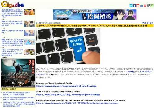 2021年6月8日、イギリスの公共放送BBCや画像共有サービスのPinterest、ソーシャルニュースサイト・Reddit、学術系サイトのThe Conversationなど、一見すると互いに無関係な大手ウェブサービス・ウェブサイトが一斉に停止しました。この一件は、これらがいずれも「Fastly」というコンテンツデリバリネットワーク(CDN)を用いていたことが原因だったと判明していますが、そのFastlyが新たに「ある利用者の設定変更よってサービス全体がダウンした」と釈明しました。