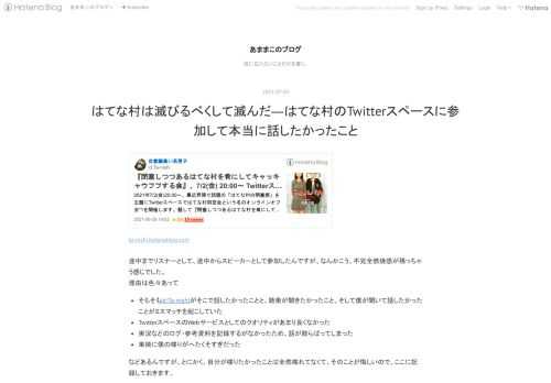 ta-nishi.hatenablog.com 途中までリスナーとして、途中からスピーカーとして参加したんですが、なんかこう、不完全燃焼感が残っちゃう感じでした。 理由は色々あって そもそもid:Ta-nishiがそこで話したかったことと、聴衆が聞きたかったこと、そして僕が聞いて話したかったことがミスマッチを起こしていた TwitterスペースのWebサービスとしてのクオリティがあまり良くなかった 実況などのログ・参考資料を記録するがなかったため、話が散らばってしまった 単純に僕の喋りがへたくそすぎだった などあるんですが、とにかく、自分が喋りたかったことは全然喋れてなくて、そのことが悔しいの…