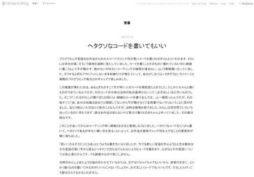 プログラミング言語のお作法から外れたコードやメンテ性が悪いコードを書くのはダメとよくいわれます。わたしは学生の頃、そういう意見を過剰に気にしていました。コードを書くことそのものに慣れていないのに綺麗に書こうとして手が動かず、動かないがゆえにコーディングの練習が進まない、という悪循環になっていました。そうすると何もアウトプットしないまま知識だけが増えていって、自分がこれくらいできそうというイメージと実際のプログラミング能力とのギャップで苦しみました。 この意識が薄れたのは、あるときものすごく手が早い人のコードを偶然見たときでした。たしかにちゃんと動くものができているんですが、そのコードの中身は当…