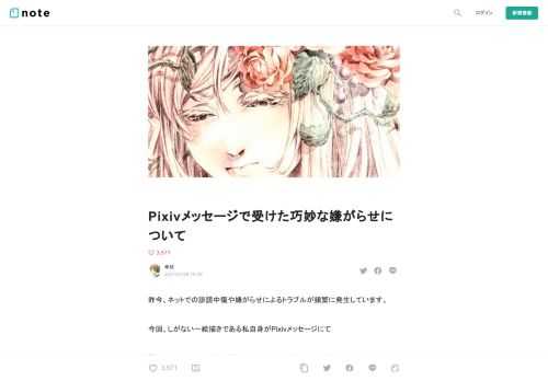  昨今、ネットでの誹謗中傷や嫌がらせによるトラブルが頻繁に発生しています。  今回、しがない一絵描きである私自身がPixivメッセージにて  『あからさまではないが、確実にクリエイターを攻撃してくる』  事案に遭遇しましたので、  今後、もしくは今までに同様のことに遭遇した方向けの注意喚起として、その紹介と『やりとりの中で何が起こっているのか』の解説をしたいと思います。     1度目の襲来（ここは比較的平和に終わる）    ※メッセージを送ってきた方は、やりとりの後にユーザー名前を変更し、数日後にメッセージも削除してしまっていたので、スクショを公開してもご本人に不利益は無いと判断しま